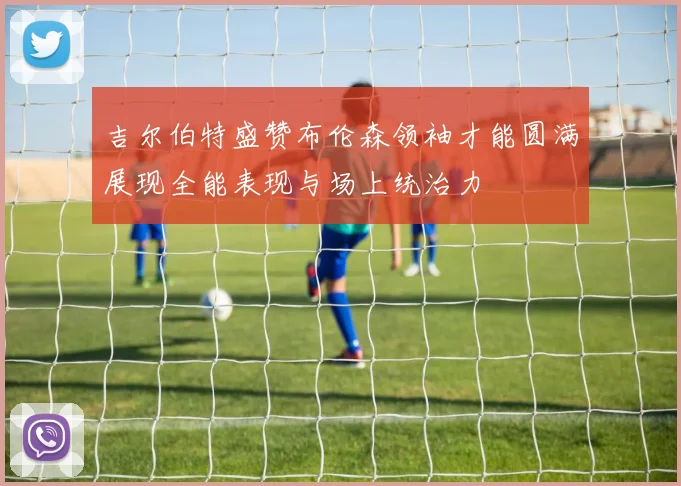 吉尔伯特盛赞布伦森领袖才能圆满展现全能表现与场上统治力