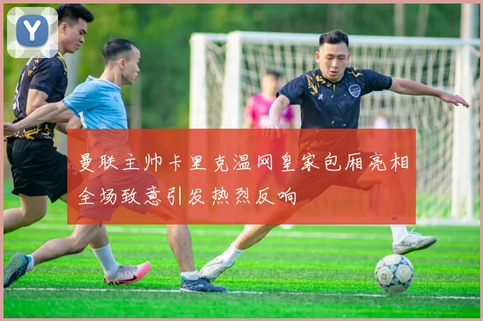 曼联主帅卡里克温网皇家包厢亮相全场致意引发热烈反响