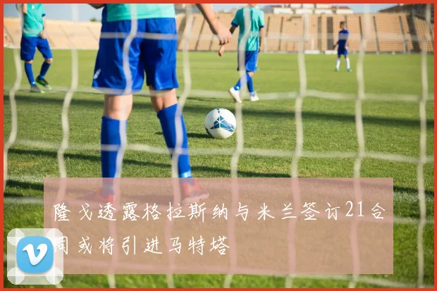 隆戈透露格拉斯纳与米兰签订21合同或将引进马特塔