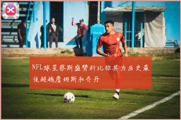 NFL球星蔡斯盛赞科比称其为历史最佳超越詹姆斯和乔丹