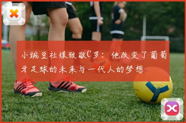 小豌豆社媒致敬C罗：他改变了葡萄牙足球的未来与一代人的梦想