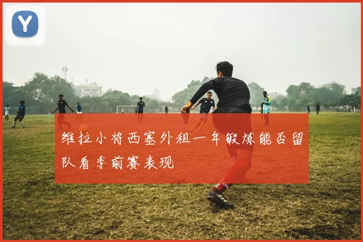 维拉小将西塞外租一年锻炼能否留队看季前赛表现