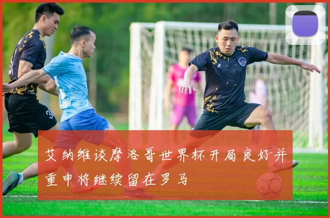 艾纳维谈摩洛哥世界杯开局良好并重申将继续留在罗马