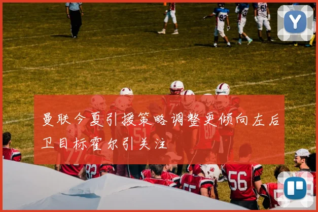 曼联今夏引援策略调整更倾向左后卫目标霍尔引关注