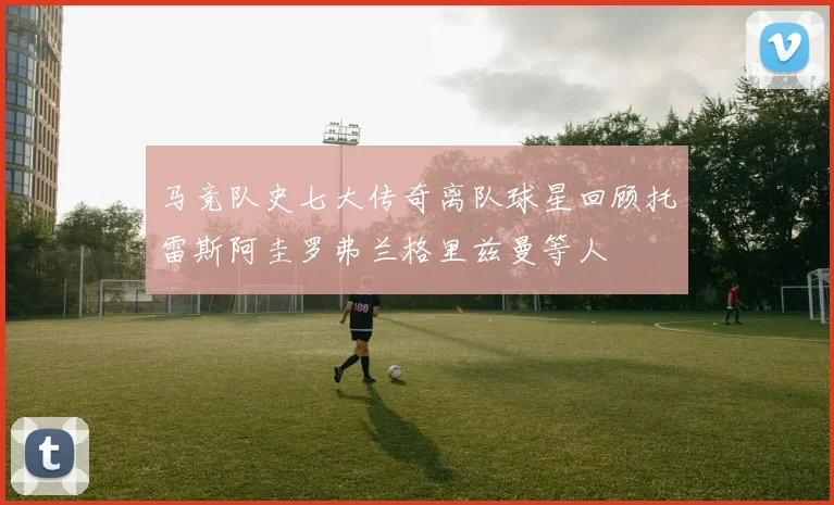 马竞队史七大传奇离队球星回顾托雷斯阿圭罗弗兰格里兹曼等人