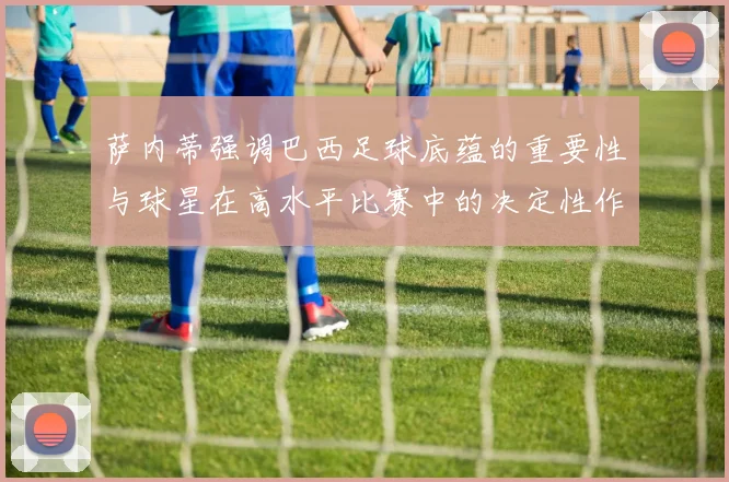 萨内蒂强调巴西足球底蕴的重要性与球星在高水平比赛中的决定性作用