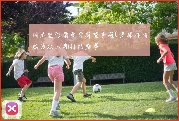 纳尼坚信葡萄牙有望夺冠C罗捧杯将成为众人期待的盛事